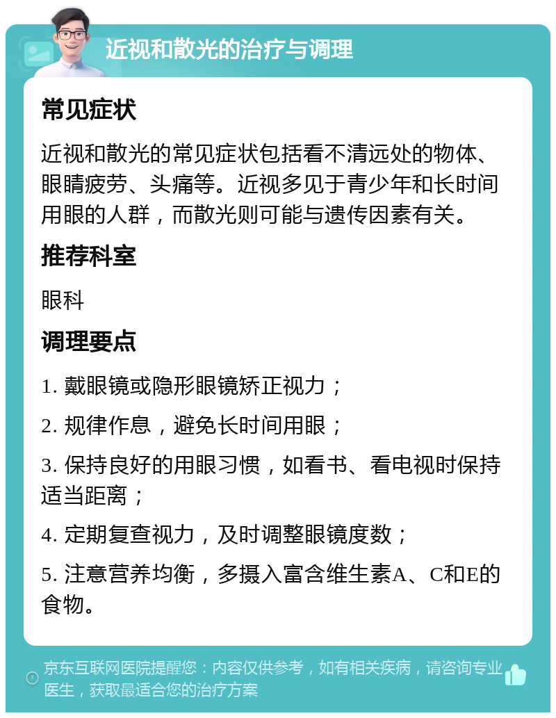 近视和散光的治疗与调理 常见症状 近视和散光的常见症状包括看不清远处的物体、眼睛疲劳、头痛等。近视多见于青少年和长时间用眼的人群，而散光则可能与遗传因素有关。 推荐科室 眼科 调理要点 1. 戴眼镜或隐形眼镜矫正视力； 2. 规律作息，避免长时间用眼； 3. 保持良好的用眼习惯，如看书、看电视时保持适当距离； 4. 定期复查视力，及时调整眼镜度数； 5. 注意营养均衡，多摄入富含维生素A、C和E的食物。