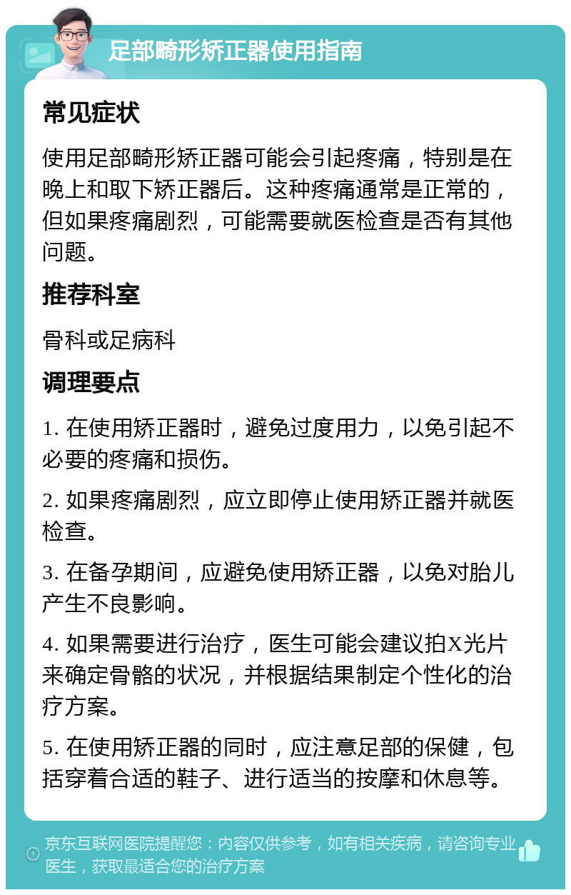 足部畸形矫正器使用指南 常见症状 使用足部畸形矫正器可能会引起疼痛，特别是在晚上和取下矫正器后。这种疼痛通常是正常的，但如果疼痛剧烈，可能需要就医检查是否有其他问题。 推荐科室 骨科或足病科 调理要点 1. 在使用矫正器时，避免过度用力，以免引起不必要的疼痛和损伤。 2. 如果疼痛剧烈，应立即停止使用矫正器并就医检查。 3. 在备孕期间，应避免使用矫正器，以免对胎儿产生不良影响。 4. 如果需要进行治疗，医生可能会建议拍X光片来确定骨骼的状况，并根据结果制定个性化的治疗方案。 5. 在使用矫正器的同时，应注意足部的保健，包括穿着合适的鞋子、进行适当的按摩和休息等。