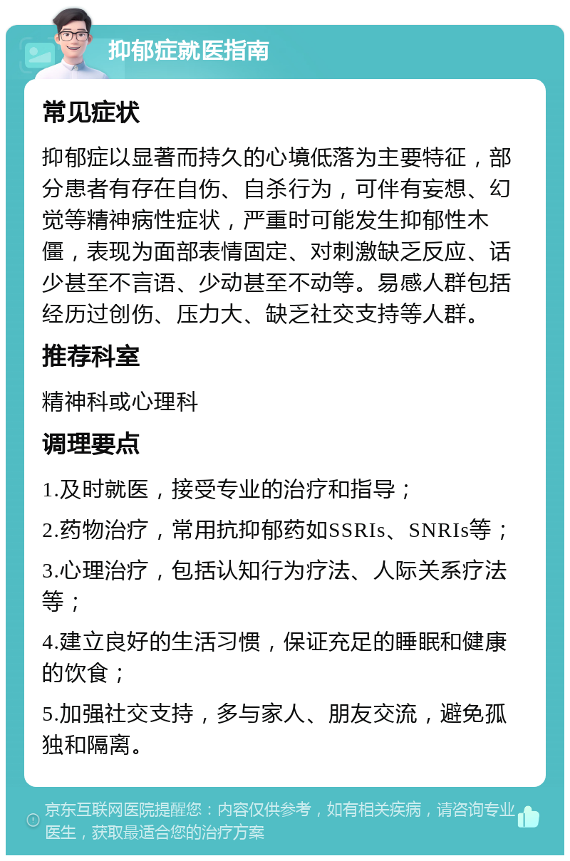 抑郁症就医指南 常见症状 抑郁症以显著而持久的心境低落为主要特征，部分患者有存在自伤、自杀行为，可伴有妄想、幻觉等精神病性症状，严重时可能发生抑郁性木僵，表现为面部表情固定、对刺激缺乏反应、话少甚至不言语、少动甚至不动等。易感人群包括经历过创伤、压力大、缺乏社交支持等人群。 推荐科室 精神科或心理科 调理要点 1.及时就医，接受专业的治疗和指导； 2.药物治疗，常用抗抑郁药如SSRIs、SNRIs等； 3.心理治疗，包括认知行为疗法、人际关系疗法等； 4.建立良好的生活习惯，保证充足的睡眠和健康的饮食； 5.加强社交支持，多与家人、朋友交流，避免孤独和隔离。