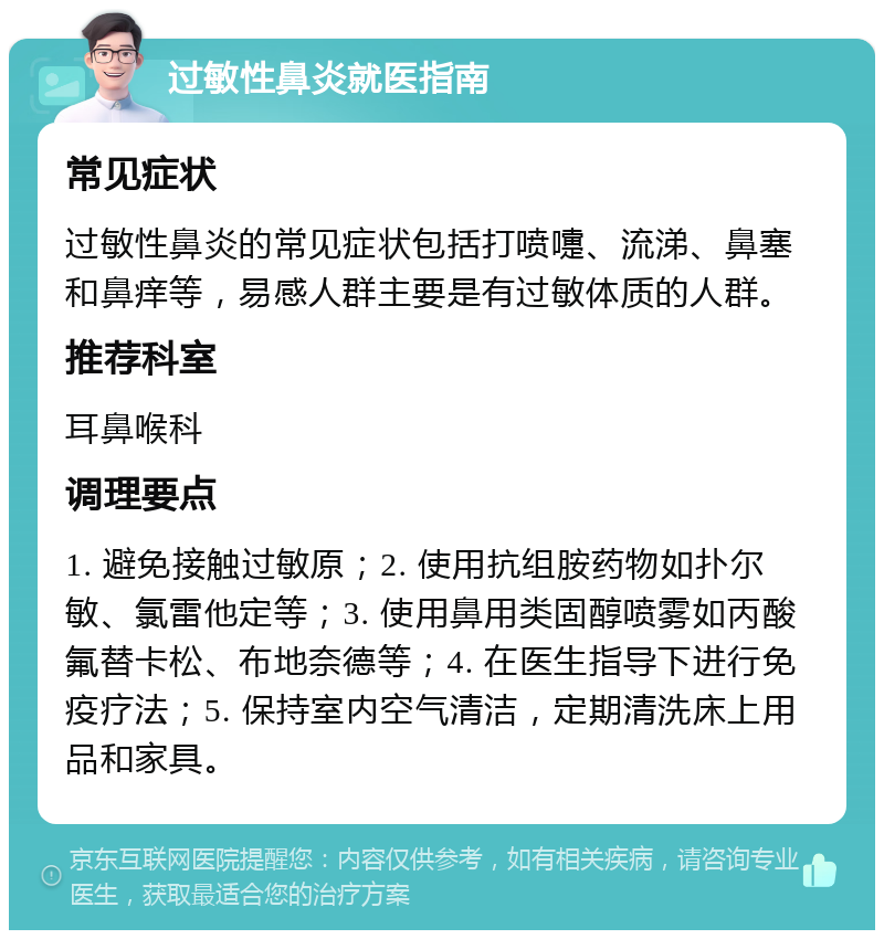 过敏性鼻炎就医指南 常见症状 过敏性鼻炎的常见症状包括打喷嚏、流涕、鼻塞和鼻痒等，易感人群主要是有过敏体质的人群。 推荐科室 耳鼻喉科 调理要点 1. 避免接触过敏原；2. 使用抗组胺药物如扑尔敏、氯雷他定等；3. 使用鼻用类固醇喷雾如丙酸氟替卡松、布地奈德等；4. 在医生指导下进行免疫疗法；5. 保持室内空气清洁，定期清洗床上用品和家具。