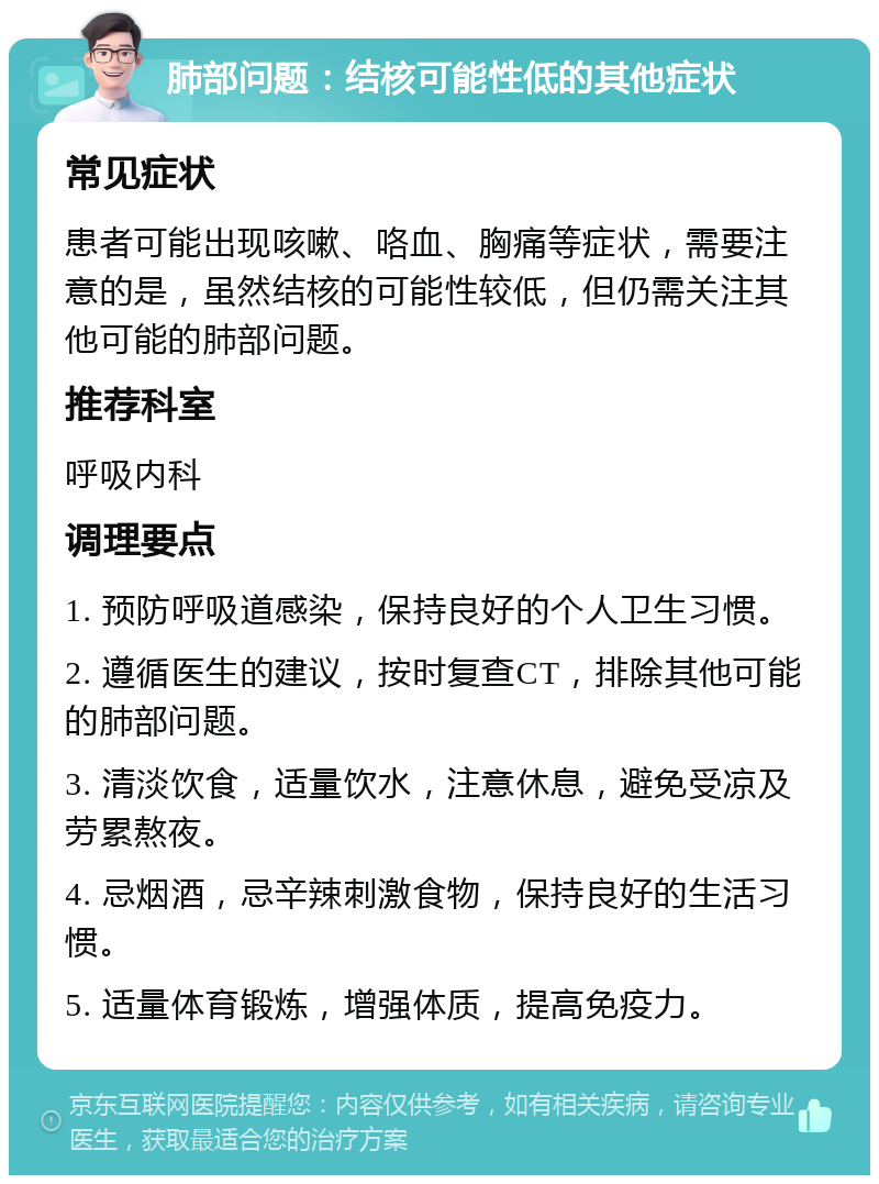 肺部问题：结核可能性低的其他症状 常见症状 患者可能出现咳嗽、咯血、胸痛等症状，需要注意的是，虽然结核的可能性较低，但仍需关注其他可能的肺部问题。 推荐科室 呼吸内科 调理要点 1. 预防呼吸道感染，保持良好的个人卫生习惯。 2. 遵循医生的建议，按时复查CT，排除其他可能的肺部问题。 3. 清淡饮食，适量饮水，注意休息，避免受凉及劳累熬夜。 4. 忌烟酒，忌辛辣刺激食物，保持良好的生活习惯。 5. 适量体育锻炼，增强体质，提高免疫力。