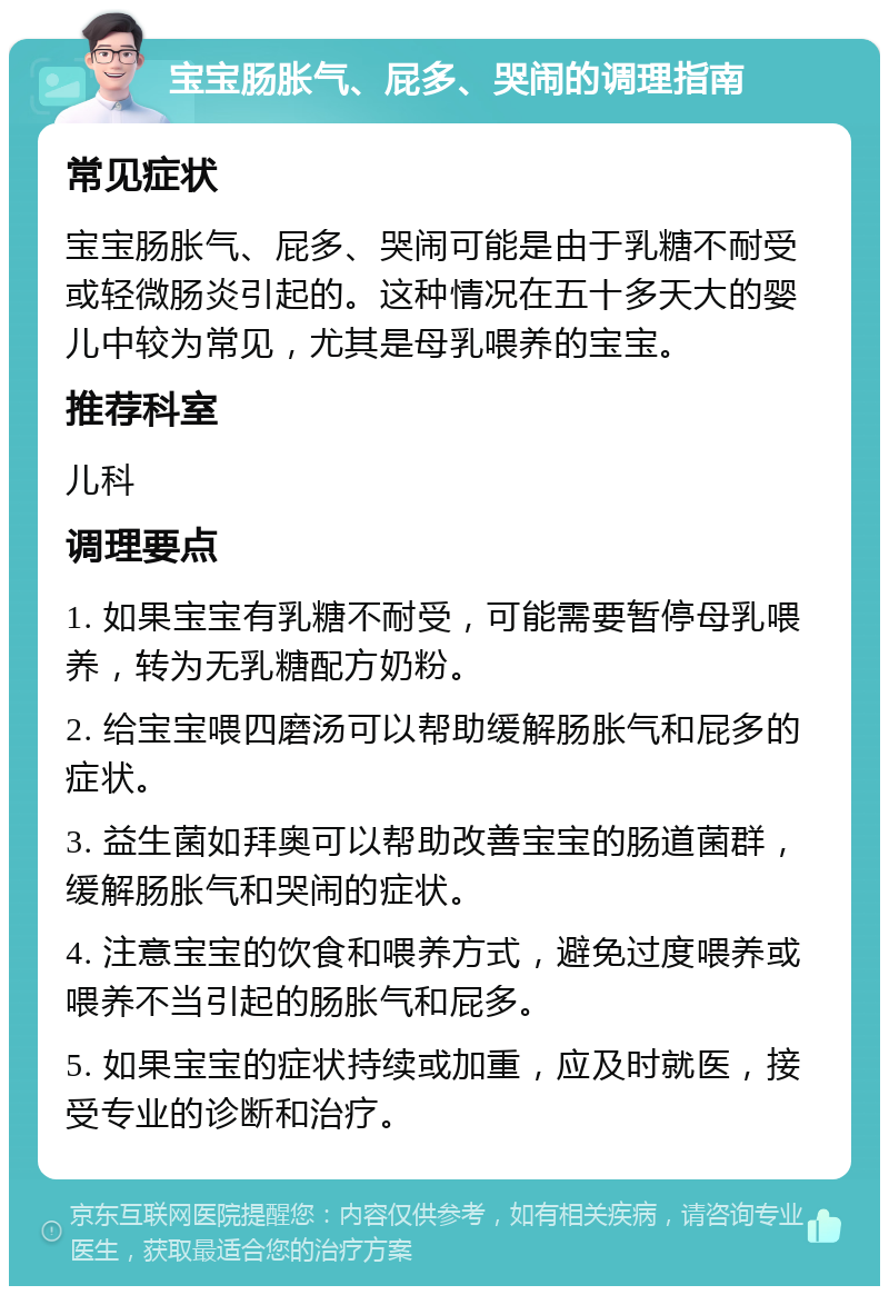 宝宝肠胀气、屁多、哭闹的调理指南 常见症状 宝宝肠胀气、屁多、哭闹可能是由于乳糖不耐受或轻微肠炎引起的。这种情况在五十多天大的婴儿中较为常见，尤其是母乳喂养的宝宝。 推荐科室 儿科 调理要点 1. 如果宝宝有乳糖不耐受，可能需要暂停母乳喂养，转为无乳糖配方奶粉。 2. 给宝宝喂四磨汤可以帮助缓解肠胀气和屁多的症状。 3. 益生菌如拜奥可以帮助改善宝宝的肠道菌群，缓解肠胀气和哭闹的症状。 4. 注意宝宝的饮食和喂养方式，避免过度喂养或喂养不当引起的肠胀气和屁多。 5. 如果宝宝的症状持续或加重，应及时就医，接受专业的诊断和治疗。