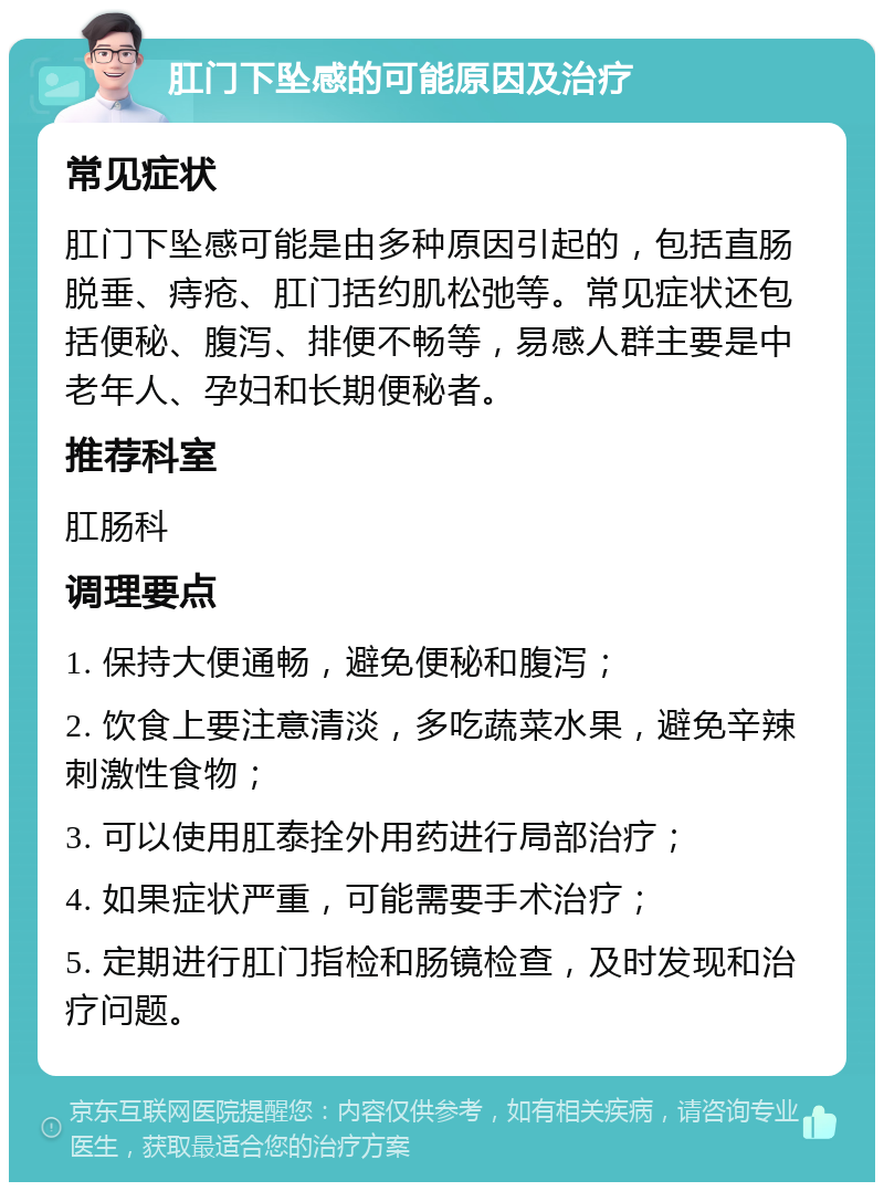 肛门下坠感的可能原因及治疗 常见症状 肛门下坠感可能是由多种原因引起的，包括直肠脱垂、痔疮、肛门括约肌松弛等。常见症状还包括便秘、腹泻、排便不畅等，易感人群主要是中老年人、孕妇和长期便秘者。 推荐科室 肛肠科 调理要点 1. 保持大便通畅，避免便秘和腹泻； 2. 饮食上要注意清淡，多吃蔬菜水果，避免辛辣刺激性食物； 3. 可以使用肛泰拴外用药进行局部治疗； 4. 如果症状严重，可能需要手术治疗； 5. 定期进行肛门指检和肠镜检查，及时发现和治疗问题。