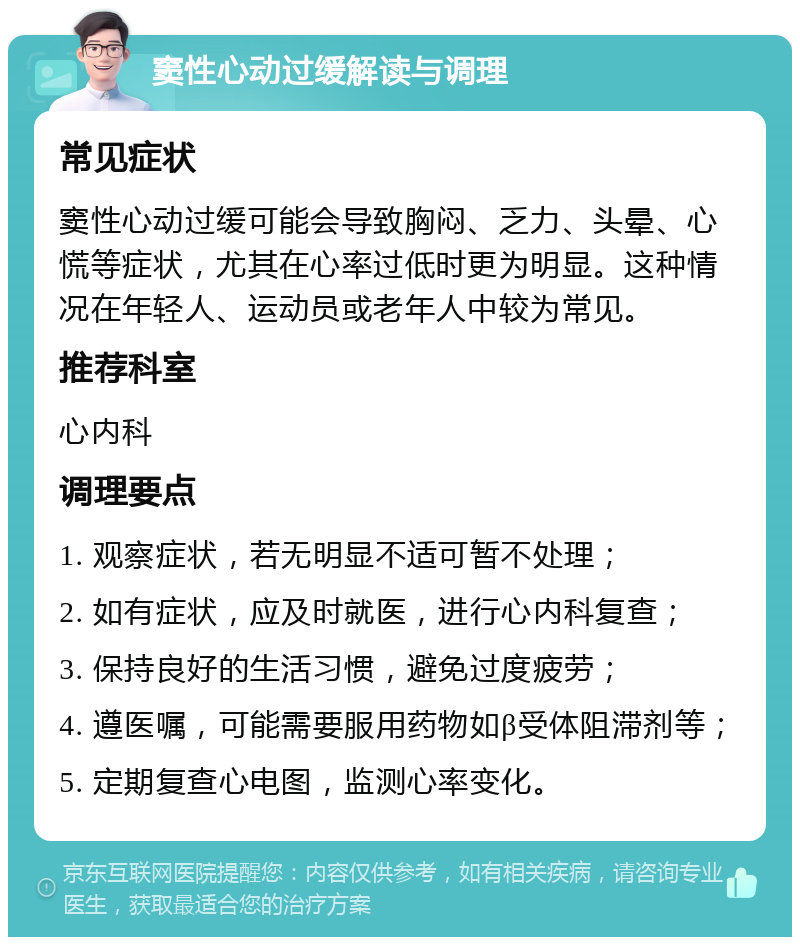 窦性心动过缓解读与调理 常见症状 窦性心动过缓可能会导致胸闷、乏力、头晕、心慌等症状，尤其在心率过低时更为明显。这种情况在年轻人、运动员或老年人中较为常见。 推荐科室 心内科 调理要点 1. 观察症状，若无明显不适可暂不处理； 2. 如有症状，应及时就医，进行心内科复查； 3. 保持良好的生活习惯，避免过度疲劳； 4. 遵医嘱，可能需要服用药物如β受体阻滞剂等； 5. 定期复查心电图，监测心率变化。