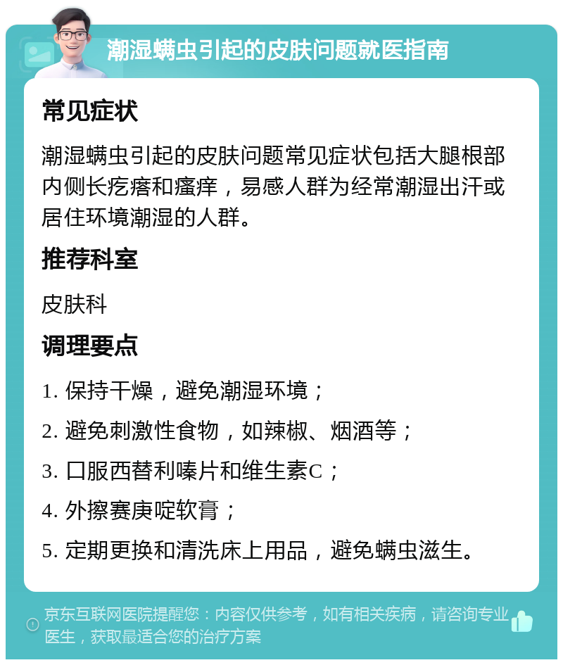 潮湿螨虫引起的皮肤问题就医指南 常见症状 潮湿螨虫引起的皮肤问题常见症状包括大腿根部内侧长疙瘩和瘙痒，易感人群为经常潮湿出汗或居住环境潮湿的人群。 推荐科室 皮肤科 调理要点 1. 保持干燥，避免潮湿环境； 2. 避免刺激性食物，如辣椒、烟酒等； 3. 口服西替利嗪片和维生素C； 4. 外擦赛庚啶软膏； 5. 定期更换和清洗床上用品，避免螨虫滋生。