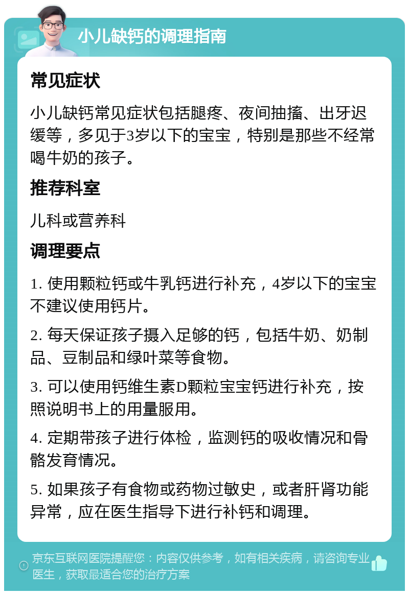 小儿缺钙的调理指南 常见症状 小儿缺钙常见症状包括腿疼、夜间抽搐、出牙迟缓等，多见于3岁以下的宝宝，特别是那些不经常喝牛奶的孩子。 推荐科室 儿科或营养科 调理要点 1. 使用颗粒钙或牛乳钙进行补充，4岁以下的宝宝不建议使用钙片。 2. 每天保证孩子摄入足够的钙，包括牛奶、奶制品、豆制品和绿叶菜等食物。 3. 可以使用钙维生素D颗粒宝宝钙进行补充，按照说明书上的用量服用。 4. 定期带孩子进行体检，监测钙的吸收情况和骨骼发育情况。 5. 如果孩子有食物或药物过敏史，或者肝肾功能异常，应在医生指导下进行补钙和调理。