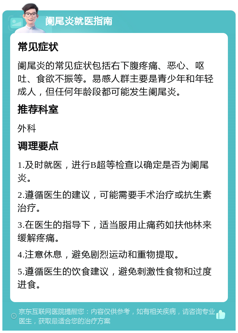 阑尾炎就医指南 常见症状 阑尾炎的常见症状包括右下腹疼痛、恶心、呕吐、食欲不振等。易感人群主要是青少年和年轻成人，但任何年龄段都可能发生阑尾炎。 推荐科室 外科 调理要点 1.及时就医，进行B超等检查以确定是否为阑尾炎。 2.遵循医生的建议，可能需要手术治疗或抗生素治疗。 3.在医生的指导下，适当服用止痛药如扶他林来缓解疼痛。 4.注意休息，避免剧烈运动和重物提取。 5.遵循医生的饮食建议，避免刺激性食物和过度进食。