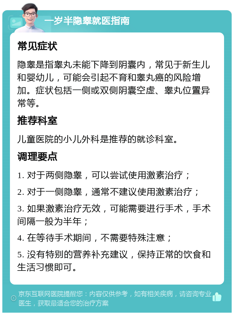 一岁半隐睾就医指南 常见症状 隐睾是指睾丸未能下降到阴囊内，常见于新生儿和婴幼儿，可能会引起不育和睾丸癌的风险增加。症状包括一侧或双侧阴囊空虚、睾丸位置异常等。 推荐科室 儿童医院的小儿外科是推荐的就诊科室。 调理要点 1. 对于两侧隐睾，可以尝试使用激素治疗； 2. 对于一侧隐睾，通常不建议使用激素治疗； 3. 如果激素治疗无效，可能需要进行手术，手术间隔一般为半年； 4. 在等待手术期间，不需要特殊注意； 5. 没有特别的营养补充建议，保持正常的饮食和生活习惯即可。