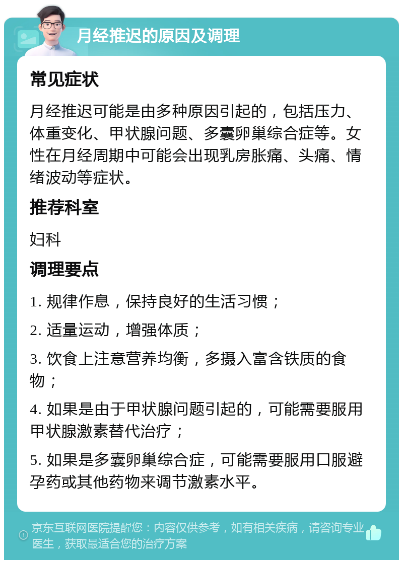 月经推迟的原因及调理 常见症状 月经推迟可能是由多种原因引起的，包括压力、体重变化、甲状腺问题、多囊卵巢综合症等。女性在月经周期中可能会出现乳房胀痛、头痛、情绪波动等症状。 推荐科室 妇科 调理要点 1. 规律作息，保持良好的生活习惯； 2. 适量运动，增强体质； 3. 饮食上注意营养均衡，多摄入富含铁质的食物； 4. 如果是由于甲状腺问题引起的，可能需要服用甲状腺激素替代治疗； 5. 如果是多囊卵巢综合症，可能需要服用口服避孕药或其他药物来调节激素水平。