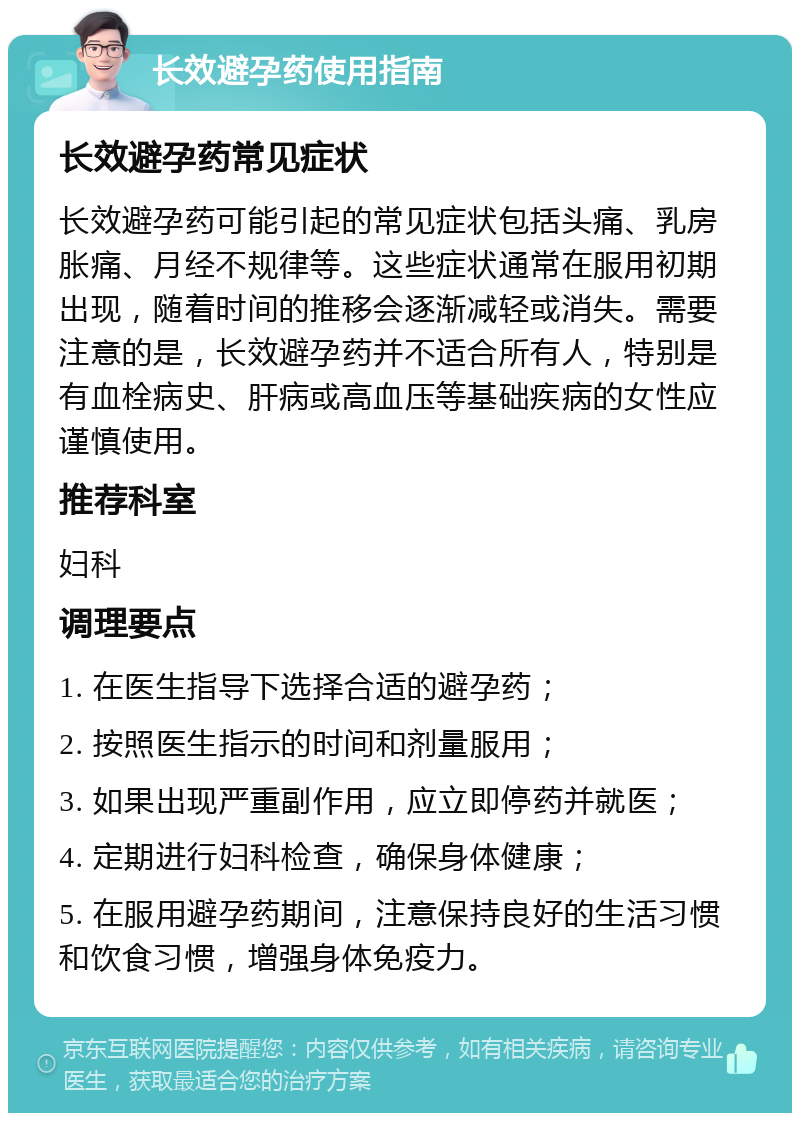 长效避孕药使用指南 长效避孕药常见症状 长效避孕药可能引起的常见症状包括头痛、乳房胀痛、月经不规律等。这些症状通常在服用初期出现，随着时间的推移会逐渐减轻或消失。需要注意的是，长效避孕药并不适合所有人，特别是有血栓病史、肝病或高血压等基础疾病的女性应谨慎使用。 推荐科室 妇科 调理要点 1. 在医生指导下选择合适的避孕药； 2. 按照医生指示的时间和剂量服用； 3. 如果出现严重副作用，应立即停药并就医； 4. 定期进行妇科检查，确保身体健康； 5. 在服用避孕药期间，注意保持良好的生活习惯和饮食习惯，增强身体免疫力。