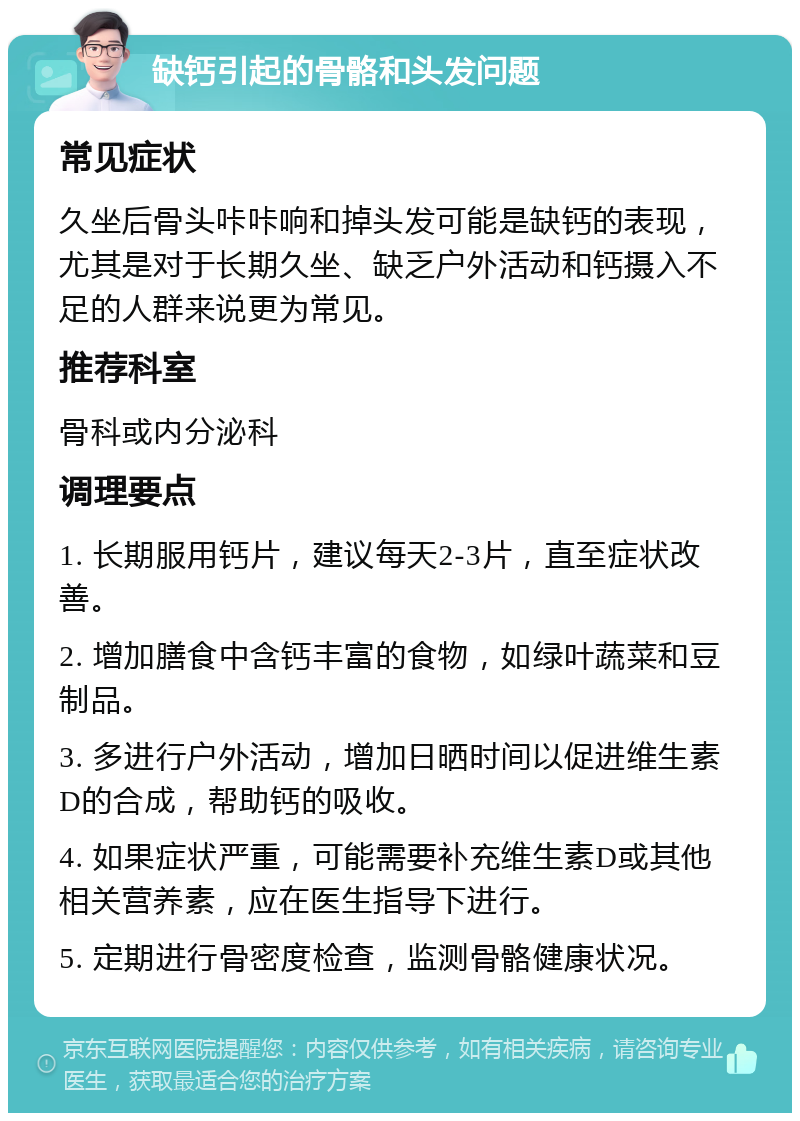 缺钙引起的骨骼和头发问题 常见症状 久坐后骨头咔咔响和掉头发可能是缺钙的表现，尤其是对于长期久坐、缺乏户外活动和钙摄入不足的人群来说更为常见。 推荐科室 骨科或内分泌科 调理要点 1. 长期服用钙片，建议每天2-3片，直至症状改善。 2. 增加膳食中含钙丰富的食物，如绿叶蔬菜和豆制品。 3. 多进行户外活动，增加日晒时间以促进维生素D的合成，帮助钙的吸收。 4. 如果症状严重，可能需要补充维生素D或其他相关营养素，应在医生指导下进行。 5. 定期进行骨密度检查，监测骨骼健康状况。