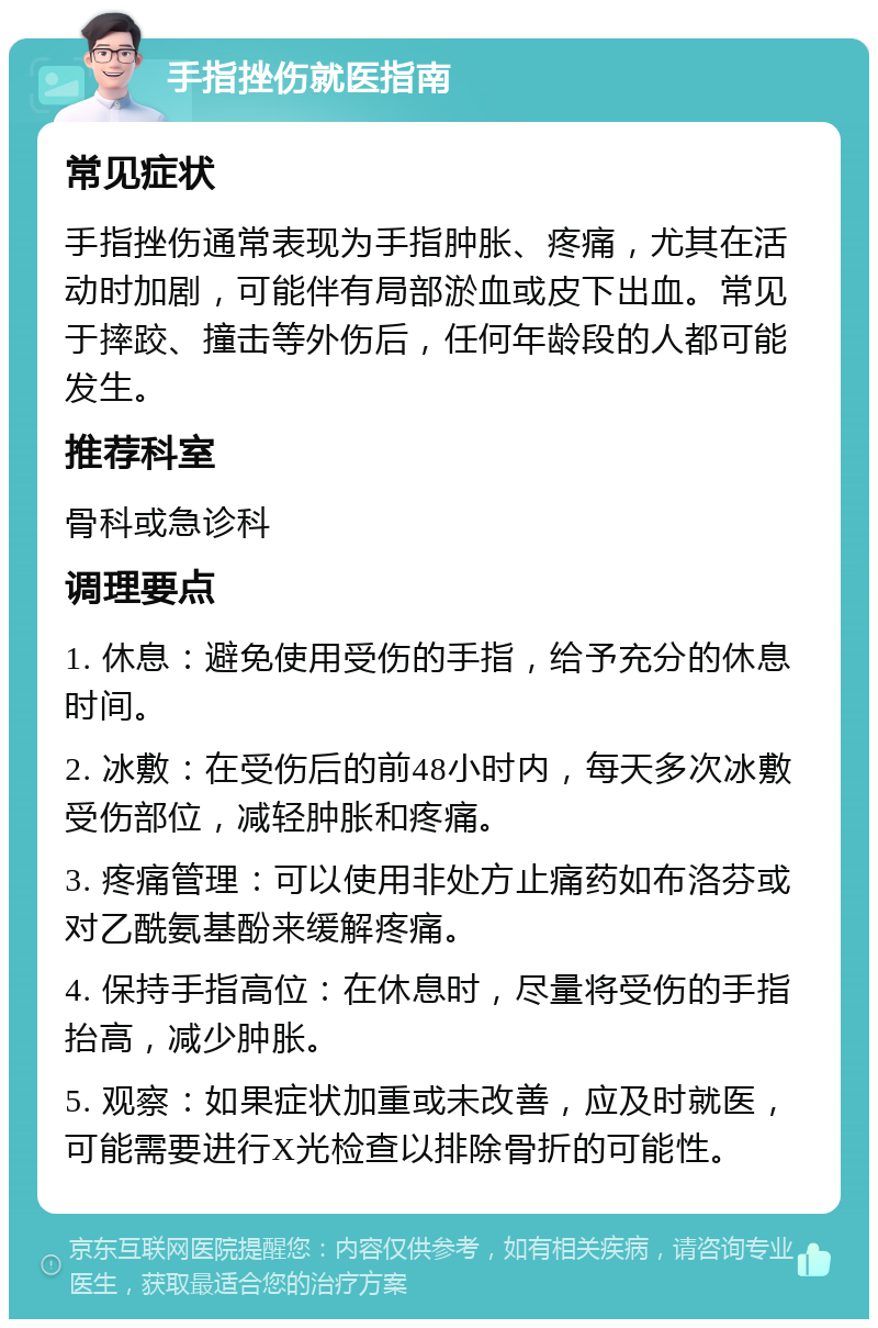 手指挫伤就医指南 常见症状 手指挫伤通常表现为手指肿胀、疼痛，尤其在活动时加剧，可能伴有局部淤血或皮下出血。常见于摔跤、撞击等外伤后，任何年龄段的人都可能发生。 推荐科室 骨科或急诊科 调理要点 1. 休息：避免使用受伤的手指，给予充分的休息时间。 2. 冰敷：在受伤后的前48小时内，每天多次冰敷受伤部位，减轻肿胀和疼痛。 3. 疼痛管理：可以使用非处方止痛药如布洛芬或对乙酰氨基酚来缓解疼痛。 4. 保持手指高位：在休息时，尽量将受伤的手指抬高，减少肿胀。 5. 观察：如果症状加重或未改善，应及时就医，可能需要进行X光检查以排除骨折的可能性。