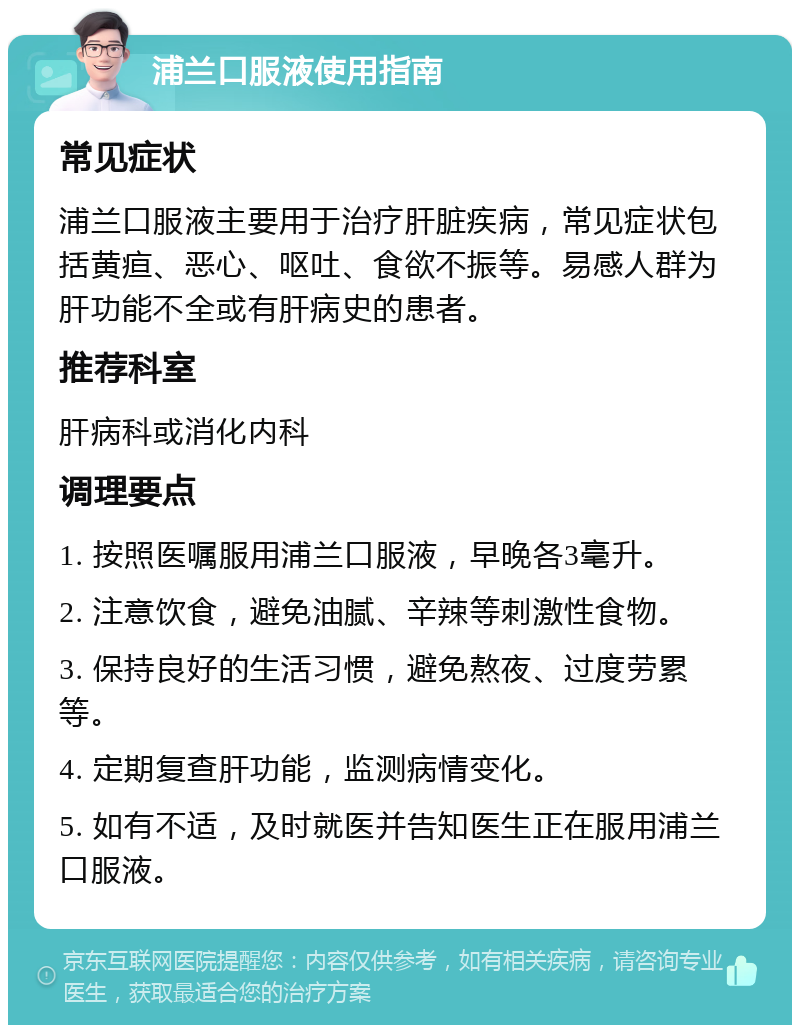 浦兰口服液使用指南 常见症状 浦兰口服液主要用于治疗肝脏疾病，常见症状包括黄疸、恶心、呕吐、食欲不振等。易感人群为肝功能不全或有肝病史的患者。 推荐科室 肝病科或消化内科 调理要点 1. 按照医嘱服用浦兰口服液，早晚各3毫升。 2. 注意饮食，避免油腻、辛辣等刺激性食物。 3. 保持良好的生活习惯，避免熬夜、过度劳累等。 4. 定期复查肝功能，监测病情变化。 5. 如有不适，及时就医并告知医生正在服用浦兰口服液。