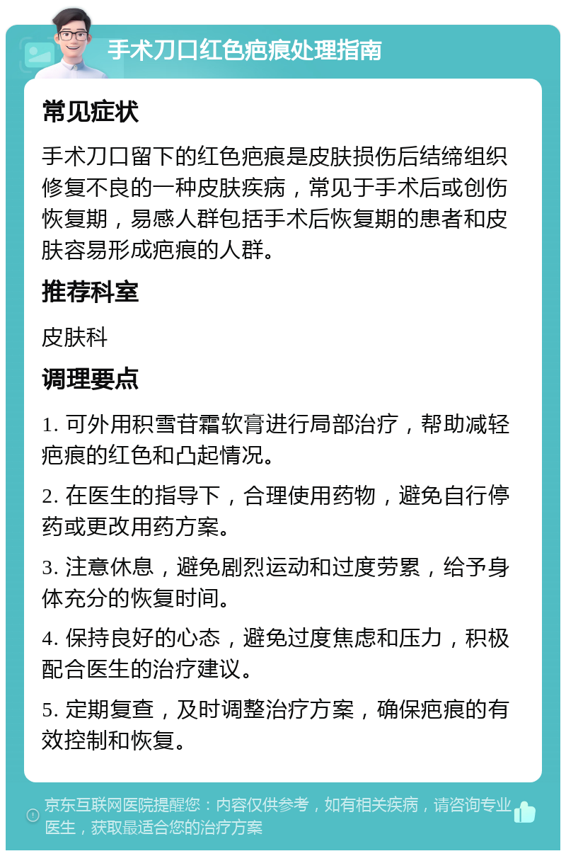 手术刀口红色疤痕处理指南 常见症状 手术刀口留下的红色疤痕是皮肤损伤后结缔组织修复不良的一种皮肤疾病，常见于手术后或创伤恢复期，易感人群包括手术后恢复期的患者和皮肤容易形成疤痕的人群。 推荐科室 皮肤科 调理要点 1. 可外用积雪苷霜软膏进行局部治疗，帮助减轻疤痕的红色和凸起情况。 2. 在医生的指导下，合理使用药物，避免自行停药或更改用药方案。 3. 注意休息，避免剧烈运动和过度劳累，给予身体充分的恢复时间。 4. 保持良好的心态，避免过度焦虑和压力，积极配合医生的治疗建议。 5. 定期复查，及时调整治疗方案，确保疤痕的有效控制和恢复。