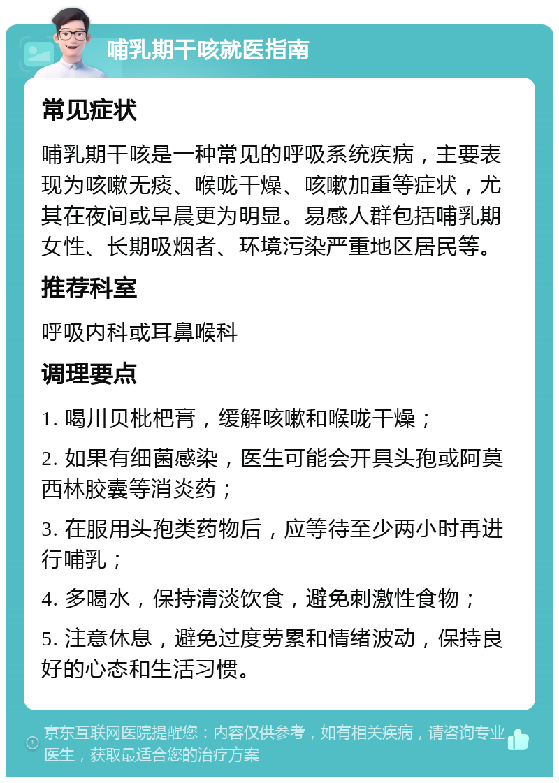 哺乳期干咳就医指南 常见症状 哺乳期干咳是一种常见的呼吸系统疾病，主要表现为咳嗽无痰、喉咙干燥、咳嗽加重等症状，尤其在夜间或早晨更为明显。易感人群包括哺乳期女性、长期吸烟者、环境污染严重地区居民等。 推荐科室 呼吸内科或耳鼻喉科 调理要点 1. 喝川贝枇杷膏，缓解咳嗽和喉咙干燥； 2. 如果有细菌感染，医生可能会开具头孢或阿莫西林胶囊等消炎药； 3. 在服用头孢类药物后，应等待至少两小时再进行哺乳； 4. 多喝水，保持清淡饮食，避免刺激性食物； 5. 注意休息，避免过度劳累和情绪波动，保持良好的心态和生活习惯。