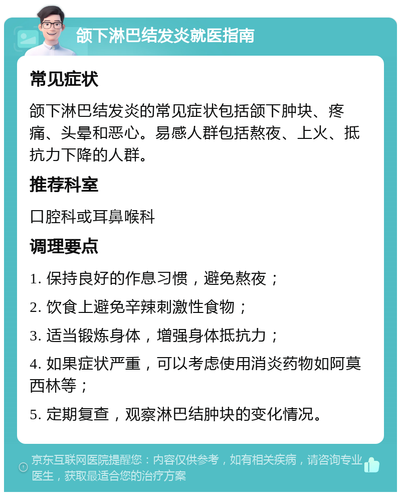 颌下淋巴结发炎就医指南 常见症状 颌下淋巴结发炎的常见症状包括颌下肿块、疼痛、头晕和恶心。易感人群包括熬夜、上火、抵抗力下降的人群。 推荐科室 口腔科或耳鼻喉科 调理要点 1. 保持良好的作息习惯，避免熬夜； 2. 饮食上避免辛辣刺激性食物； 3. 适当锻炼身体，增强身体抵抗力； 4. 如果症状严重，可以考虑使用消炎药物如阿莫西林等； 5. 定期复查，观察淋巴结肿块的变化情况。