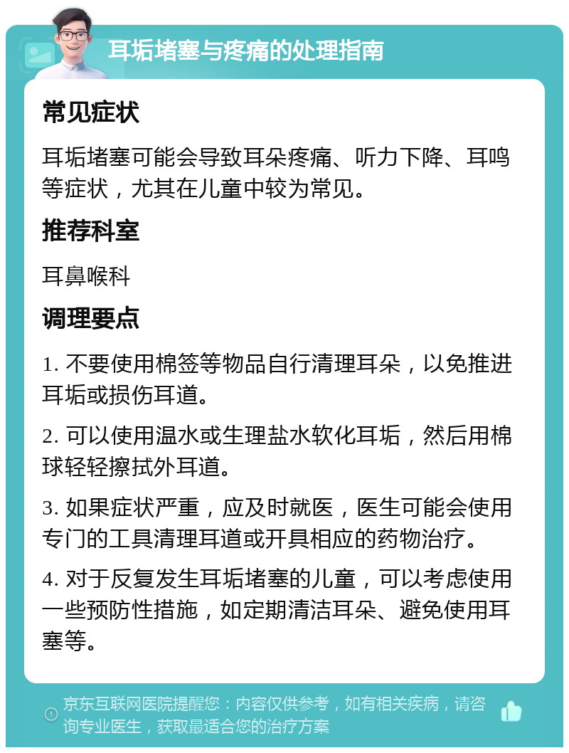 耳垢堵塞与疼痛的处理指南 常见症状 耳垢堵塞可能会导致耳朵疼痛、听力下降、耳鸣等症状，尤其在儿童中较为常见。 推荐科室 耳鼻喉科 调理要点 1. 不要使用棉签等物品自行清理耳朵，以免推进耳垢或损伤耳道。 2. 可以使用温水或生理盐水软化耳垢，然后用棉球轻轻擦拭外耳道。 3. 如果症状严重，应及时就医，医生可能会使用专门的工具清理耳道或开具相应的药物治疗。 4. 对于反复发生耳垢堵塞的儿童，可以考虑使用一些预防性措施，如定期清洁耳朵、避免使用耳塞等。