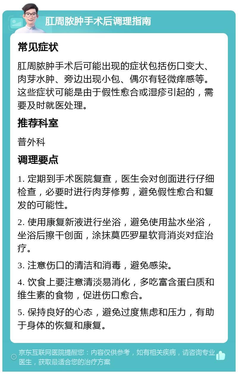 肛周脓肿手术后调理指南 常见症状 肛周脓肿手术后可能出现的症状包括伤口变大、肉芽水肿、旁边出现小包、偶尔有轻微痒感等。这些症状可能是由于假性愈合或湿疹引起的，需要及时就医处理。 推荐科室 普外科 调理要点 1. 定期到手术医院复查，医生会对创面进行仔细检查，必要时进行肉芽修剪，避免假性愈合和复发的可能性。 2. 使用康复新液进行坐浴，避免使用盐水坐浴，坐浴后擦干创面，涂抹莫匹罗星软膏消炎对症治疗。 3. 注意伤口的清洁和消毒，避免感染。 4. 饮食上要注意清淡易消化，多吃富含蛋白质和维生素的食物，促进伤口愈合。 5. 保持良好的心态，避免过度焦虑和压力，有助于身体的恢复和康复。