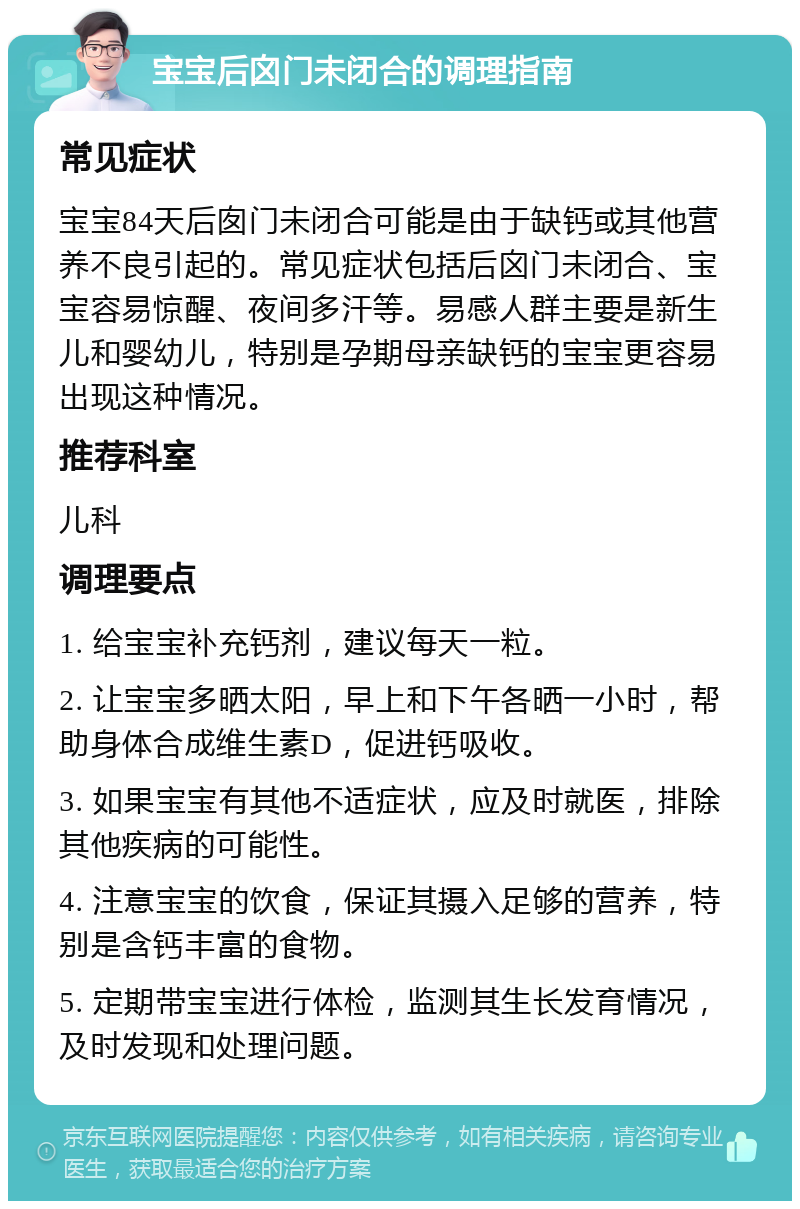 宝宝后囟门未闭合的调理指南 常见症状 宝宝84天后囱门未闭合可能是由于缺钙或其他营养不良引起的。常见症状包括后囟门未闭合、宝宝容易惊醒、夜间多汗等。易感人群主要是新生儿和婴幼儿，特别是孕期母亲缺钙的宝宝更容易出现这种情况。 推荐科室 儿科 调理要点 1. 给宝宝补充钙剂，建议每天一粒。 2. 让宝宝多晒太阳，早上和下午各晒一小时，帮助身体合成维生素D，促进钙吸收。 3. 如果宝宝有其他不适症状，应及时就医，排除其他疾病的可能性。 4. 注意宝宝的饮食，保证其摄入足够的营养，特别是含钙丰富的食物。 5. 定期带宝宝进行体检，监测其生长发育情况，及时发现和处理问题。