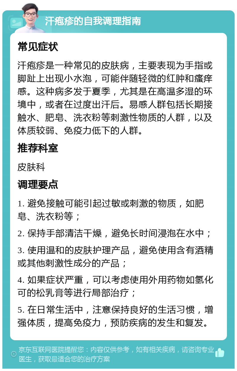 汗疱疹的自我调理指南 常见症状 汗疱疹是一种常见的皮肤病，主要表现为手指或脚趾上出现小水泡，可能伴随轻微的红肿和瘙痒感。这种病多发于夏季，尤其是在高温多湿的环境中，或者在过度出汗后。易感人群包括长期接触水、肥皂、洗衣粉等刺激性物质的人群，以及体质较弱、免疫力低下的人群。 推荐科室 皮肤科 调理要点 1. 避免接触可能引起过敏或刺激的物质，如肥皂、洗衣粉等； 2. 保持手部清洁干燥，避免长时间浸泡在水中； 3. 使用温和的皮肤护理产品，避免使用含有酒精或其他刺激性成分的产品； 4. 如果症状严重，可以考虑使用外用药物如氢化可的松乳膏等进行局部治疗； 5. 在日常生活中，注意保持良好的生活习惯，增强体质，提高免疫力，预防疾病的发生和复发。