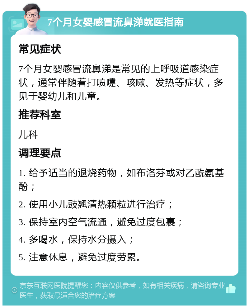 7个月女婴感冒流鼻涕就医指南 常见症状 7个月女婴感冒流鼻涕是常见的上呼吸道感染症状，通常伴随着打喷嚏、咳嗽、发热等症状，多见于婴幼儿和儿童。 推荐科室 儿科 调理要点 1. 给予适当的退烧药物，如布洛芬或对乙酰氨基酚； 2. 使用小儿豉翘清热颗粒进行治疗； 3. 保持室内空气流通，避免过度包裹； 4. 多喝水，保持水分摄入； 5. 注意休息，避免过度劳累。