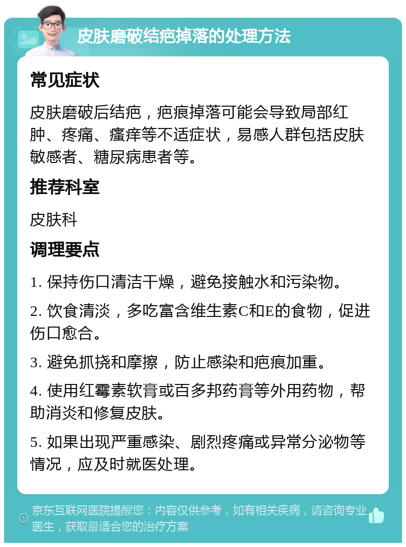 皮肤磨破结疤掉落的处理方法 常见症状 皮肤磨破后结疤，疤痕掉落可能会导致局部红肿、疼痛、瘙痒等不适症状，易感人群包括皮肤敏感者、糖尿病患者等。 推荐科室 皮肤科 调理要点 1. 保持伤口清洁干燥，避免接触水和污染物。 2. 饮食清淡，多吃富含维生素C和E的食物，促进伤口愈合。 3. 避免抓挠和摩擦，防止感染和疤痕加重。 4. 使用红霉素软膏或百多邦药膏等外用药物，帮助消炎和修复皮肤。 5. 如果出现严重感染、剧烈疼痛或异常分泌物等情况，应及时就医处理。