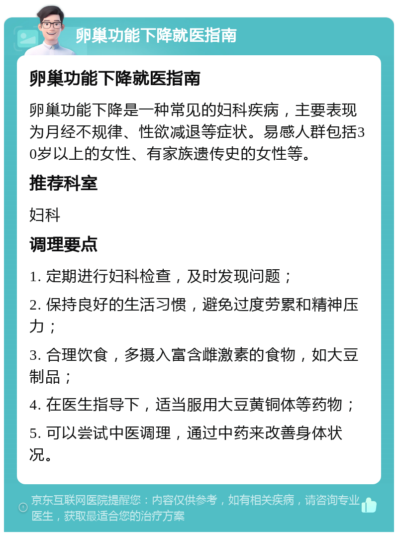 卵巢功能下降就医指南 卵巢功能下降就医指南 卵巢功能下降是一种常见的妇科疾病，主要表现为月经不规律、性欲减退等症状。易感人群包括30岁以上的女性、有家族遗传史的女性等。 推荐科室 妇科 调理要点 1. 定期进行妇科检查，及时发现问题； 2. 保持良好的生活习惯，避免过度劳累和精神压力； 3. 合理饮食，多摄入富含雌激素的食物，如大豆制品； 4. 在医生指导下，适当服用大豆黄铜体等药物； 5. 可以尝试中医调理，通过中药来改善身体状况。