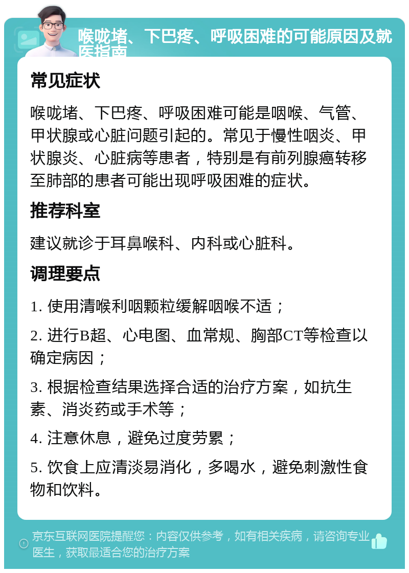 喉咙堵、下巴疼、呼吸困难的可能原因及就医指南 常见症状 喉咙堵、下巴疼、呼吸困难可能是咽喉、气管、甲状腺或心脏问题引起的。常见于慢性咽炎、甲状腺炎、心脏病等患者，特别是有前列腺癌转移至肺部的患者可能出现呼吸困难的症状。 推荐科室 建议就诊于耳鼻喉科、内科或心脏科。 调理要点 1. 使用清喉利咽颗粒缓解咽喉不适； 2. 进行B超、心电图、血常规、胸部CT等检查以确定病因； 3. 根据检查结果选择合适的治疗方案，如抗生素、消炎药或手术等； 4. 注意休息，避免过度劳累； 5. 饮食上应清淡易消化，多喝水，避免刺激性食物和饮料。