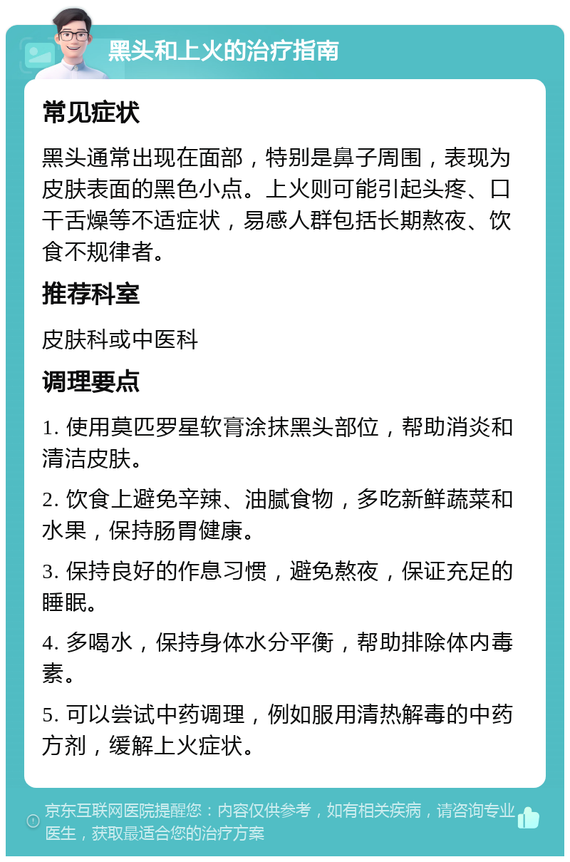 黑头和上火的治疗指南 常见症状 黑头通常出现在面部，特别是鼻子周围，表现为皮肤表面的黑色小点。上火则可能引起头疼、口干舌燥等不适症状，易感人群包括长期熬夜、饮食不规律者。 推荐科室 皮肤科或中医科 调理要点 1. 使用莫匹罗星软膏涂抹黑头部位，帮助消炎和清洁皮肤。 2. 饮食上避免辛辣、油腻食物，多吃新鲜蔬菜和水果，保持肠胃健康。 3. 保持良好的作息习惯，避免熬夜，保证充足的睡眠。 4. 多喝水，保持身体水分平衡，帮助排除体内毒素。 5. 可以尝试中药调理，例如服用清热解毒的中药方剂，缓解上火症状。