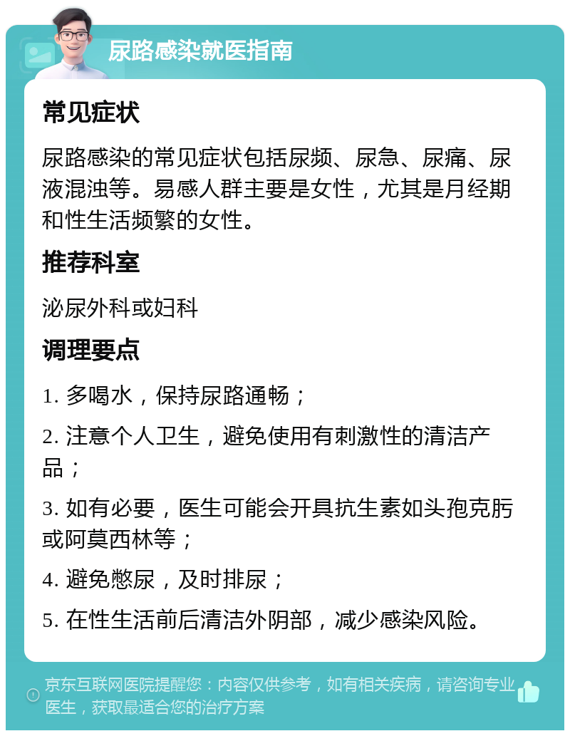 尿路感染就医指南 常见症状 尿路感染的常见症状包括尿频、尿急、尿痛、尿液混浊等。易感人群主要是女性，尤其是月经期和性生活频繁的女性。 推荐科室 泌尿外科或妇科 调理要点 1. 多喝水，保持尿路通畅； 2. 注意个人卫生，避免使用有刺激性的清洁产品； 3. 如有必要，医生可能会开具抗生素如头孢克肟或阿莫西林等； 4. 避免憋尿，及时排尿； 5. 在性生活前后清洁外阴部，减少感染风险。