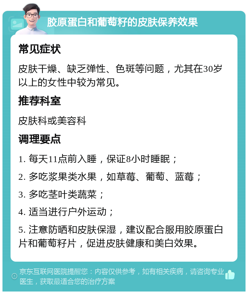 胶原蛋白和葡萄籽的皮肤保养效果 常见症状 皮肤干燥、缺乏弹性、色斑等问题，尤其在30岁以上的女性中较为常见。 推荐科室 皮肤科或美容科 调理要点 1. 每天11点前入睡，保证8小时睡眠； 2. 多吃浆果类水果，如草莓、葡萄、蓝莓； 3. 多吃茎叶类蔬菜； 4. 适当进行户外运动； 5. 注意防晒和皮肤保湿，建议配合服用胶原蛋白片和葡萄籽片，促进皮肤健康和美白效果。