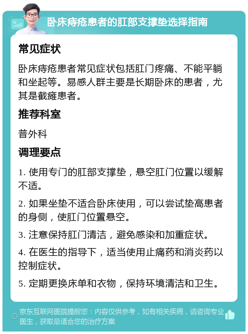 卧床痔疮患者的肛部支撑垫选择指南 常见症状 卧床痔疮患者常见症状包括肛门疼痛、不能平躺和坐起等。易感人群主要是长期卧床的患者，尤其是截瘫患者。 推荐科室 普外科 调理要点 1. 使用专门的肛部支撑垫，悬空肛门位置以缓解不适。 2. 如果坐垫不适合卧床使用，可以尝试垫高患者的身侧，使肛门位置悬空。 3. 注意保持肛门清洁，避免感染和加重症状。 4. 在医生的指导下，适当使用止痛药和消炎药以控制症状。 5. 定期更换床单和衣物，保持环境清洁和卫生。