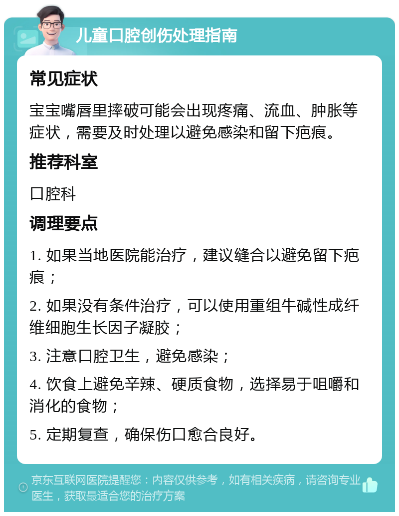 儿童口腔创伤处理指南 常见症状 宝宝嘴唇里摔破可能会出现疼痛、流血、肿胀等症状，需要及时处理以避免感染和留下疤痕。 推荐科室 口腔科 调理要点 1. 如果当地医院能治疗，建议缝合以避免留下疤痕； 2. 如果没有条件治疗，可以使用重组牛碱性成纤维细胞生长因子凝胶； 3. 注意口腔卫生，避免感染； 4. 饮食上避免辛辣、硬质食物，选择易于咀嚼和消化的食物； 5. 定期复查，确保伤口愈合良好。