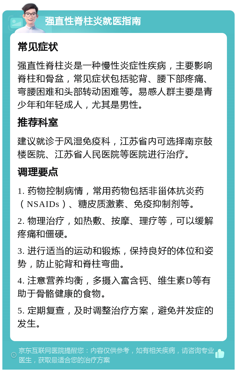 强直性脊柱炎就医指南 常见症状 强直性脊柱炎是一种慢性炎症性疾病，主要影响脊柱和骨盆，常见症状包括驼背、腰下部疼痛、弯腰困难和头部转动困难等。易感人群主要是青少年和年轻成人，尤其是男性。 推荐科室 建议就诊于风湿免疫科，江苏省内可选择南京鼓楼医院、江苏省人民医院等医院进行治疗。 调理要点 1. 药物控制病情，常用药物包括非甾体抗炎药（NSAIDs）、糖皮质激素、免疫抑制剂等。 2. 物理治疗，如热敷、按摩、理疗等，可以缓解疼痛和僵硬。 3. 进行适当的运动和锻炼，保持良好的体位和姿势，防止驼背和脊柱弯曲。 4. 注意营养均衡，多摄入富含钙、维生素D等有助于骨骼健康的食物。 5. 定期复查，及时调整治疗方案，避免并发症的发生。