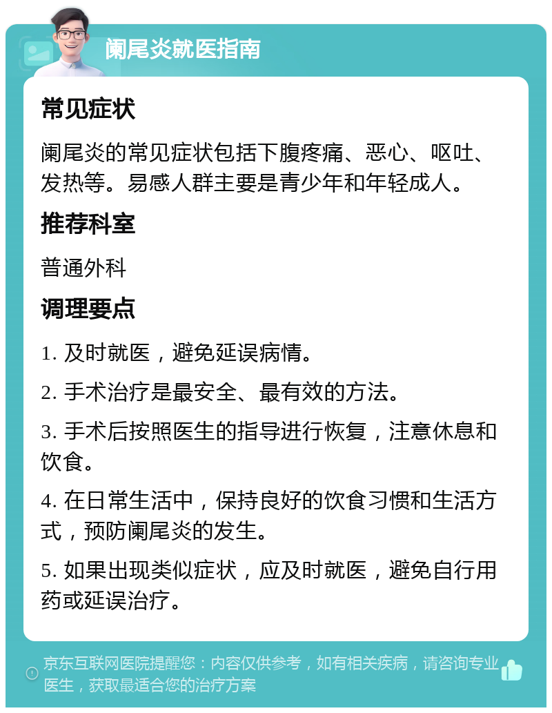 阑尾炎就医指南 常见症状 阑尾炎的常见症状包括下腹疼痛、恶心、呕吐、发热等。易感人群主要是青少年和年轻成人。 推荐科室 普通外科 调理要点 1. 及时就医，避免延误病情。 2. 手术治疗是最安全、最有效的方法。 3. 手术后按照医生的指导进行恢复，注意休息和饮食。 4. 在日常生活中，保持良好的饮食习惯和生活方式，预防阑尾炎的发生。 5. 如果出现类似症状，应及时就医，避免自行用药或延误治疗。