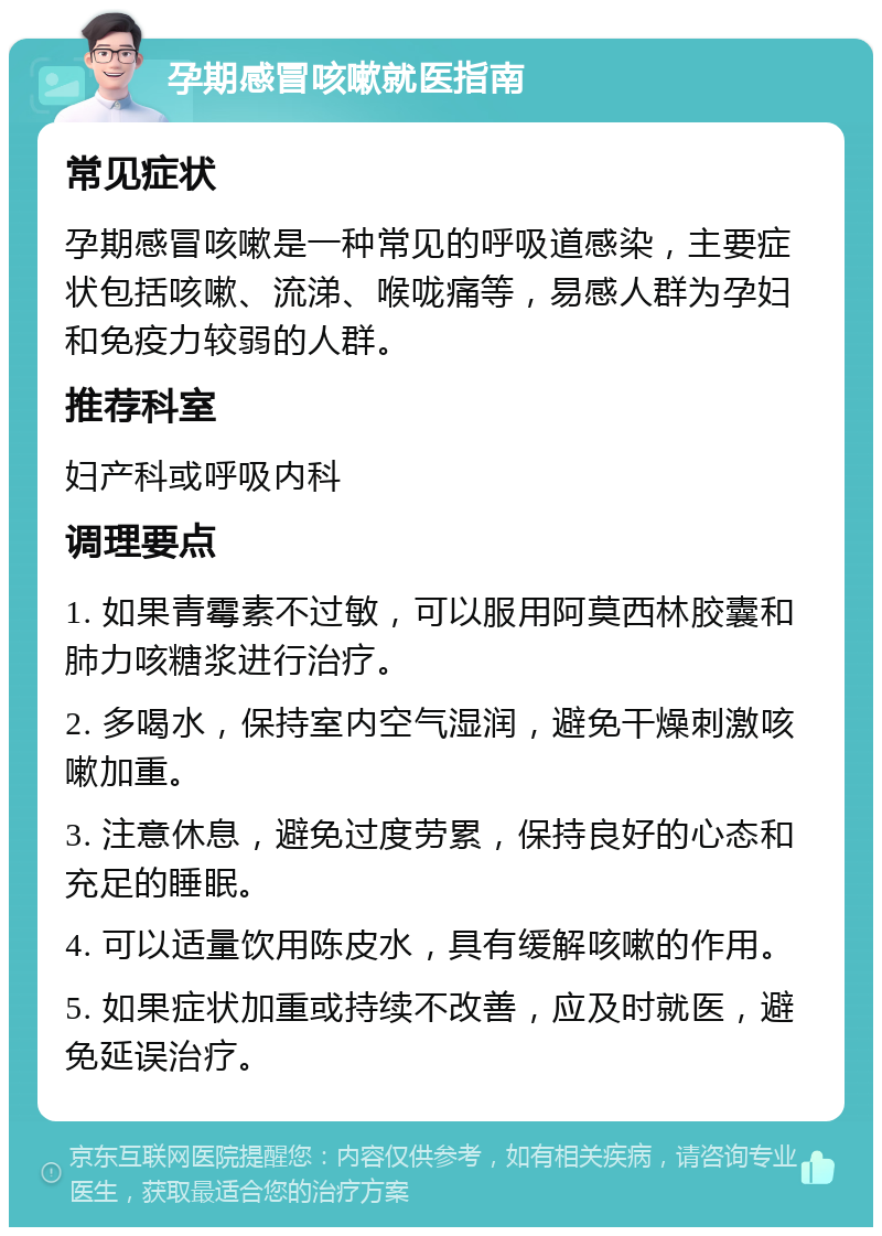 孕期感冒咳嗽就医指南 常见症状 孕期感冒咳嗽是一种常见的呼吸道感染，主要症状包括咳嗽、流涕、喉咙痛等，易感人群为孕妇和免疫力较弱的人群。 推荐科室 妇产科或呼吸内科 调理要点 1. 如果青霉素不过敏，可以服用阿莫西林胶囊和肺力咳糖浆进行治疗。 2. 多喝水，保持室内空气湿润，避免干燥刺激咳嗽加重。 3. 注意休息，避免过度劳累，保持良好的心态和充足的睡眠。 4. 可以适量饮用陈皮水，具有缓解咳嗽的作用。 5. 如果症状加重或持续不改善，应及时就医，避免延误治疗。