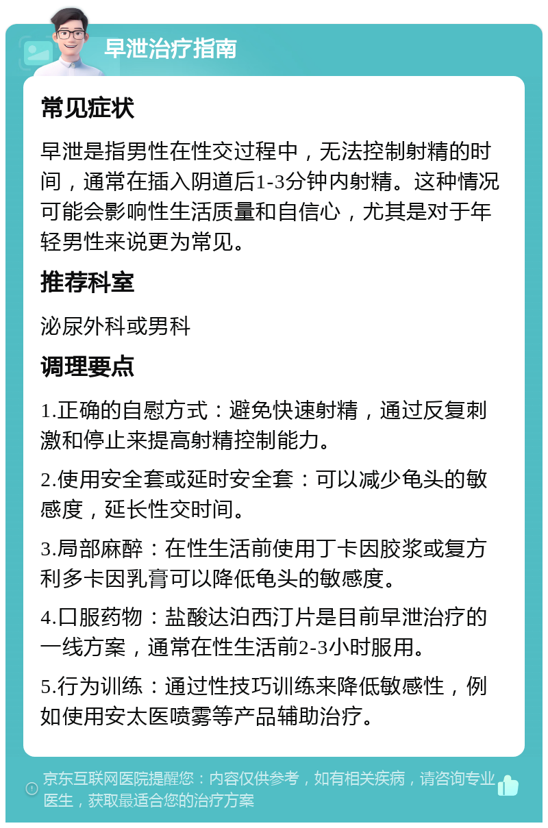 早泄治疗指南 常见症状 早泄是指男性在性交过程中，无法控制射精的时间，通常在插入阴道后1-3分钟内射精。这种情况可能会影响性生活质量和自信心，尤其是对于年轻男性来说更为常见。 推荐科室 泌尿外科或男科 调理要点 1.正确的自慰方式：避免快速射精，通过反复刺激和停止来提高射精控制能力。 2.使用安全套或延时安全套：可以减少龟头的敏感度，延长性交时间。 3.局部麻醉：在性生活前使用丁卡因胶浆或复方利多卡因乳膏可以降低龟头的敏感度。 4.口服药物：盐酸达泊西汀片是目前早泄治疗的一线方案，通常在性生活前2-3小时服用。 5.行为训练：通过性技巧训练来降低敏感性，例如使用安太医喷雾等产品辅助治疗。