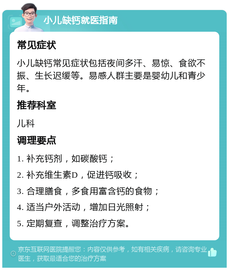 小儿缺钙就医指南 常见症状 小儿缺钙常见症状包括夜间多汗、易惊、食欲不振、生长迟缓等。易感人群主要是婴幼儿和青少年。 推荐科室 儿科 调理要点 1. 补充钙剂，如碳酸钙； 2. 补充维生素D，促进钙吸收； 3. 合理膳食，多食用富含钙的食物； 4. 适当户外活动，增加日光照射； 5. 定期复查，调整治疗方案。