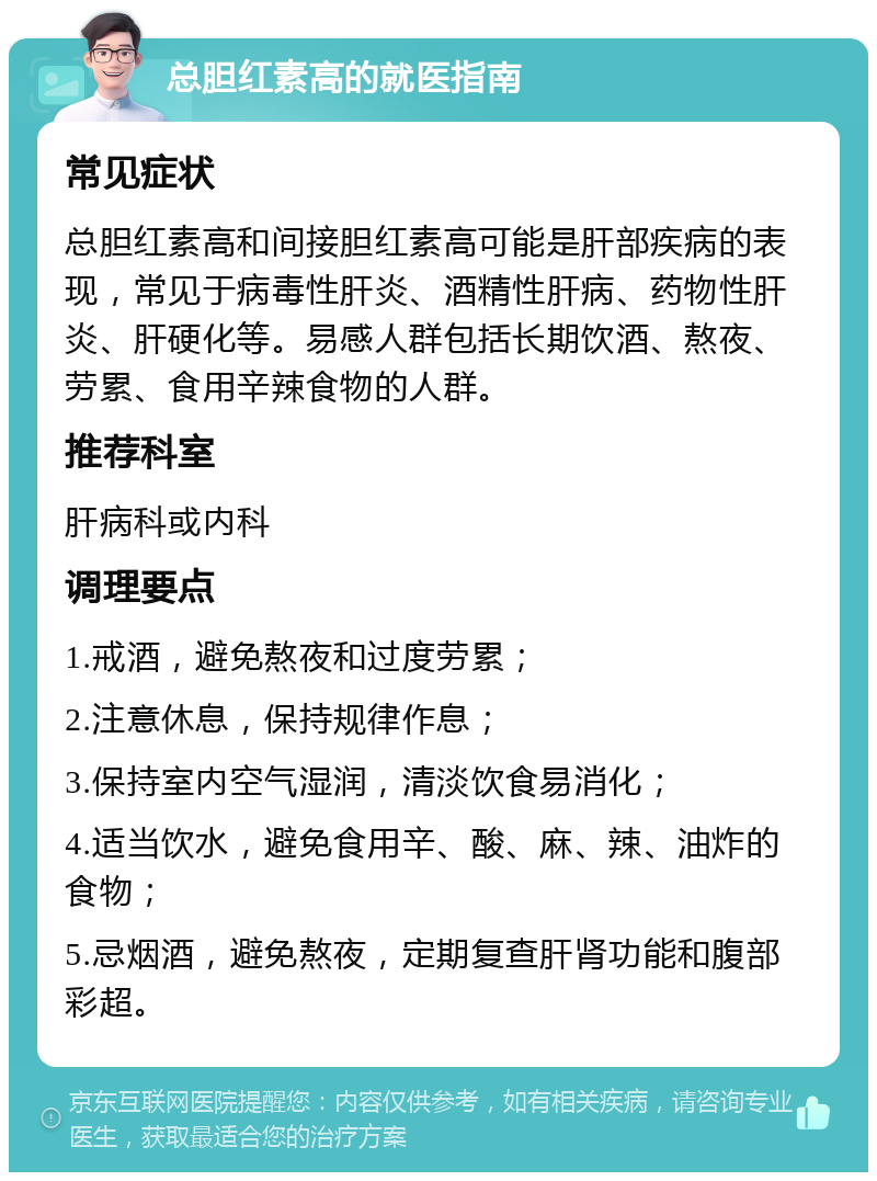 总胆红素高的就医指南 常见症状 总胆红素高和间接胆红素高可能是肝部疾病的表现，常见于病毒性肝炎、酒精性肝病、药物性肝炎、肝硬化等。易感人群包括长期饮酒、熬夜、劳累、食用辛辣食物的人群。 推荐科室 肝病科或内科 调理要点 1.戒酒，避免熬夜和过度劳累； 2.注意休息，保持规律作息； 3.保持室内空气湿润，清淡饮食易消化； 4.适当饮水，避免食用辛、酸、麻、辣、油炸的食物； 5.忌烟酒，避免熬夜，定期复查肝肾功能和腹部彩超。