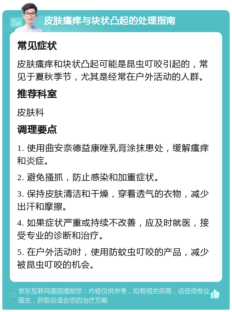 皮肤瘙痒与块状凸起的处理指南 常见症状 皮肤瘙痒和块状凸起可能是昆虫叮咬引起的，常见于夏秋季节，尤其是经常在户外活动的人群。 推荐科室 皮肤科 调理要点 1. 使用曲安奈德益康唑乳膏涂抹患处，缓解瘙痒和炎症。 2. 避免搔抓，防止感染和加重症状。 3. 保持皮肤清洁和干燥，穿着透气的衣物，减少出汗和摩擦。 4. 如果症状严重或持续不改善，应及时就医，接受专业的诊断和治疗。 5. 在户外活动时，使用防蚊虫叮咬的产品，减少被昆虫叮咬的机会。