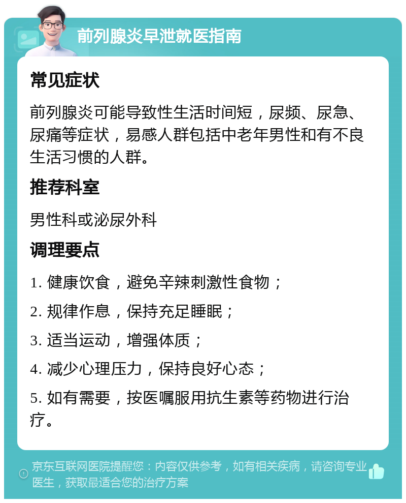 前列腺炎早泄就医指南 常见症状 前列腺炎可能导致性生活时间短，尿频、尿急、尿痛等症状，易感人群包括中老年男性和有不良生活习惯的人群。 推荐科室 男性科或泌尿外科 调理要点 1. 健康饮食，避免辛辣刺激性食物； 2. 规律作息，保持充足睡眠； 3. 适当运动，增强体质； 4. 减少心理压力，保持良好心态； 5. 如有需要，按医嘱服用抗生素等药物进行治疗。