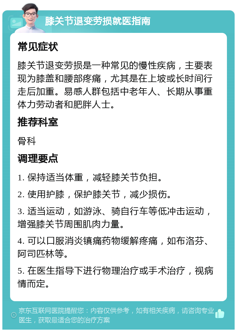 膝关节退变劳损就医指南 常见症状 膝关节退变劳损是一种常见的慢性疾病，主要表现为膝盖和腰部疼痛，尤其是在上坡或长时间行走后加重。易感人群包括中老年人、长期从事重体力劳动者和肥胖人士。 推荐科室 骨科 调理要点 1. 保持适当体重，减轻膝关节负担。 2. 使用护膝，保护膝关节，减少损伤。 3. 适当运动，如游泳、骑自行车等低冲击运动，增强膝关节周围肌肉力量。 4. 可以口服消炎镇痛药物缓解疼痛，如布洛芬、阿司匹林等。 5. 在医生指导下进行物理治疗或手术治疗，视病情而定。