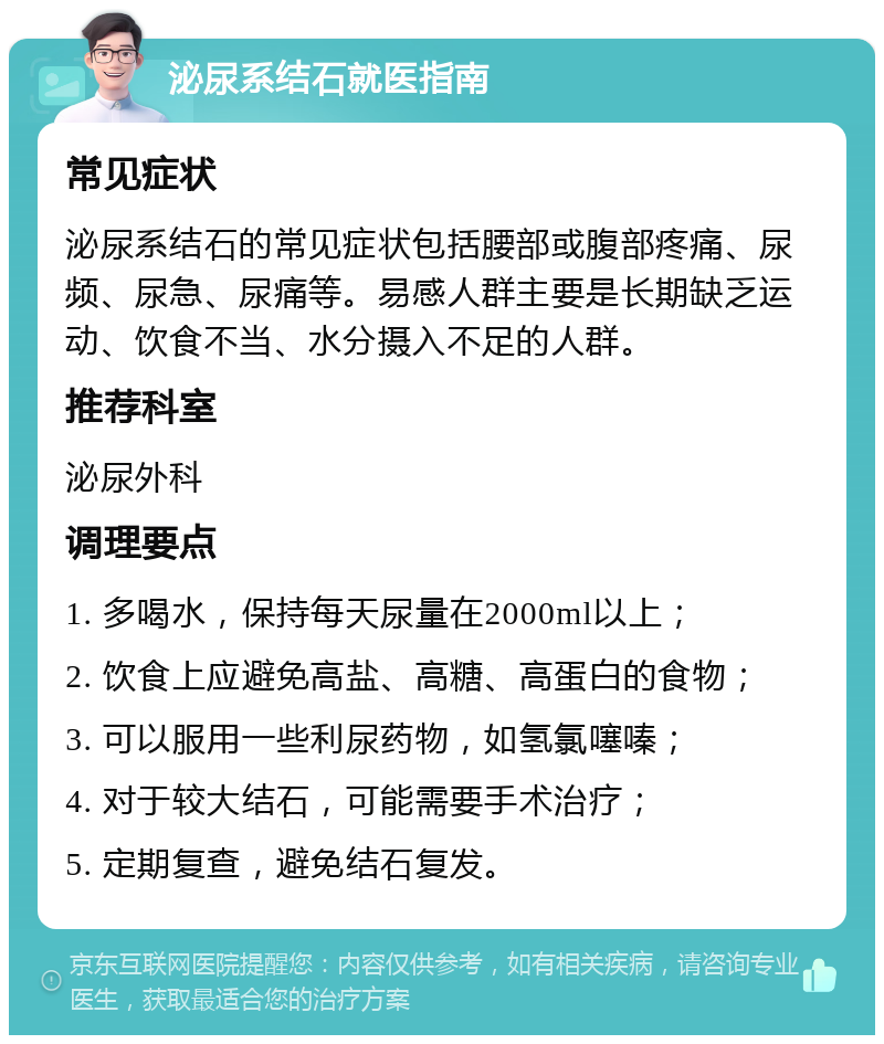 泌尿系结石就医指南 常见症状 泌尿系结石的常见症状包括腰部或腹部疼痛、尿频、尿急、尿痛等。易感人群主要是长期缺乏运动、饮食不当、水分摄入不足的人群。 推荐科室 泌尿外科 调理要点 1. 多喝水，保持每天尿量在2000ml以上； 2. 饮食上应避免高盐、高糖、高蛋白的食物； 3. 可以服用一些利尿药物，如氢氯噻嗪； 4. 对于较大结石，可能需要手术治疗； 5. 定期复查，避免结石复发。