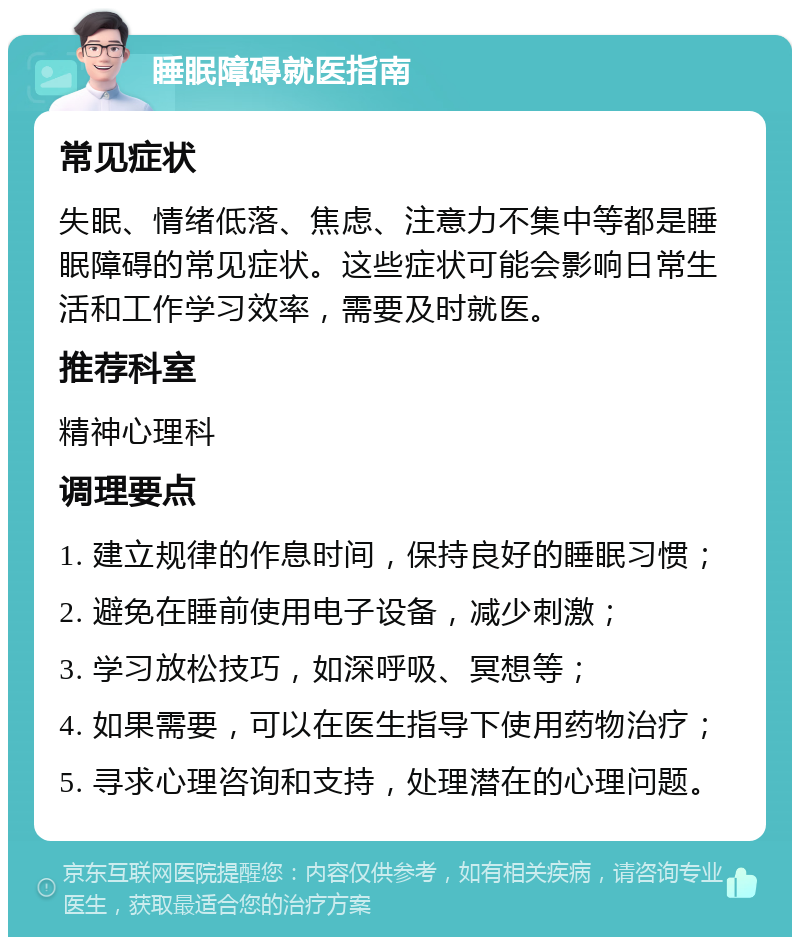 睡眠障碍就医指南 常见症状 失眠、情绪低落、焦虑、注意力不集中等都是睡眠障碍的常见症状。这些症状可能会影响日常生活和工作学习效率，需要及时就医。 推荐科室 精神心理科 调理要点 1. 建立规律的作息时间，保持良好的睡眠习惯； 2. 避免在睡前使用电子设备，减少刺激； 3. 学习放松技巧，如深呼吸、冥想等； 4. 如果需要，可以在医生指导下使用药物治疗； 5. 寻求心理咨询和支持，处理潜在的心理问题。