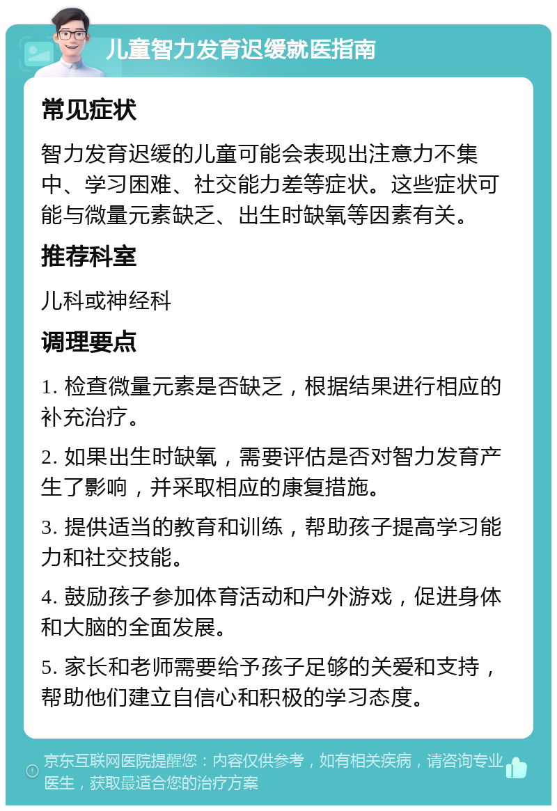 儿童智力发育迟缓就医指南 常见症状 智力发育迟缓的儿童可能会表现出注意力不集中、学习困难、社交能力差等症状。这些症状可能与微量元素缺乏、出生时缺氧等因素有关。 推荐科室 儿科或神经科 调理要点 1. 检查微量元素是否缺乏，根据结果进行相应的补充治疗。 2. 如果出生时缺氧，需要评估是否对智力发育产生了影响，并采取相应的康复措施。 3. 提供适当的教育和训练，帮助孩子提高学习能力和社交技能。 4. 鼓励孩子参加体育活动和户外游戏，促进身体和大脑的全面发展。 5. 家长和老师需要给予孩子足够的关爱和支持，帮助他们建立自信心和积极的学习态度。