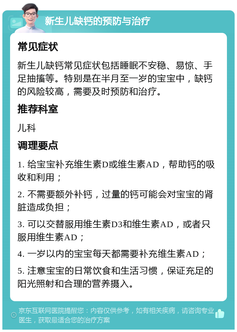 新生儿缺钙的预防与治疗 常见症状 新生儿缺钙常见症状包括睡眠不安稳、易惊、手足抽搐等。特别是在半月至一岁的宝宝中，缺钙的风险较高，需要及时预防和治疗。 推荐科室 儿科 调理要点 1. 给宝宝补充维生素D或维生素AD，帮助钙的吸收和利用； 2. 不需要额外补钙，过量的钙可能会对宝宝的肾脏造成负担； 3. 可以交替服用维生素D3和维生素AD，或者只服用维生素AD； 4. 一岁以内的宝宝每天都需要补充维生素AD； 5. 注意宝宝的日常饮食和生活习惯，保证充足的阳光照射和合理的营养摄入。