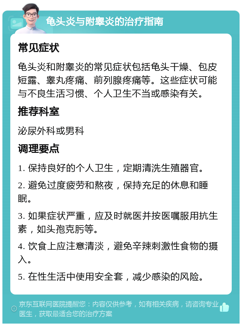 龟头炎与附睾炎的治疗指南 常见症状 龟头炎和附睾炎的常见症状包括龟头干燥、包皮短露、睾丸疼痛、前列腺疼痛等。这些症状可能与不良生活习惯、个人卫生不当或感染有关。 推荐科室 泌尿外科或男科 调理要点 1. 保持良好的个人卫生，定期清洗生殖器官。 2. 避免过度疲劳和熬夜，保持充足的休息和睡眠。 3. 如果症状严重，应及时就医并按医嘱服用抗生素，如头孢克肟等。 4. 饮食上应注意清淡，避免辛辣刺激性食物的摄入。 5. 在性生活中使用安全套，减少感染的风险。