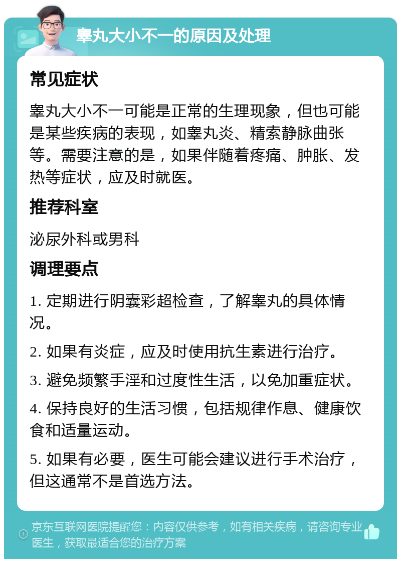 睾丸大小不一的原因及处理 常见症状 睾丸大小不一可能是正常的生理现象，但也可能是某些疾病的表现，如睾丸炎、精索静脉曲张等。需要注意的是，如果伴随着疼痛、肿胀、发热等症状，应及时就医。 推荐科室 泌尿外科或男科 调理要点 1. 定期进行阴囊彩超检查，了解睾丸的具体情况。 2. 如果有炎症，应及时使用抗生素进行治疗。 3. 避免频繁手淫和过度性生活，以免加重症状。 4. 保持良好的生活习惯，包括规律作息、健康饮食和适量运动。 5. 如果有必要，医生可能会建议进行手术治疗，但这通常不是首选方法。