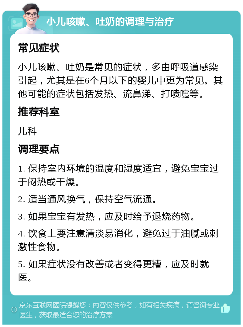 小儿咳嗽、吐奶的调理与治疗 常见症状 小儿咳嗽、吐奶是常见的症状，多由呼吸道感染引起，尤其是在6个月以下的婴儿中更为常见。其他可能的症状包括发热、流鼻涕、打喷嚏等。 推荐科室 儿科 调理要点 1. 保持室内环境的温度和湿度适宜，避免宝宝过于闷热或干燥。 2. 适当通风换气，保持空气流通。 3. 如果宝宝有发热，应及时给予退烧药物。 4. 饮食上要注意清淡易消化，避免过于油腻或刺激性食物。 5. 如果症状没有改善或者变得更糟，应及时就医。