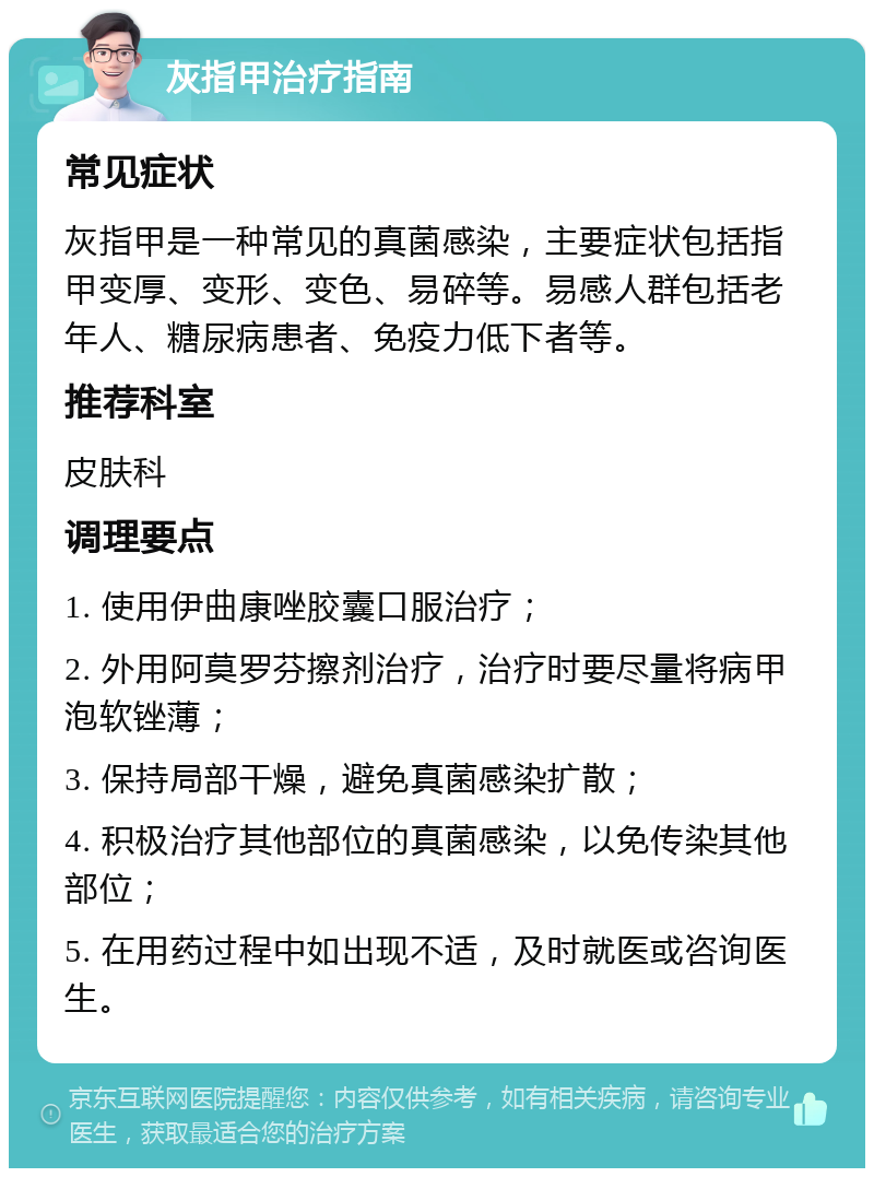 灰指甲治疗指南 常见症状 灰指甲是一种常见的真菌感染，主要症状包括指甲变厚、变形、变色、易碎等。易感人群包括老年人、糖尿病患者、免疫力低下者等。 推荐科室 皮肤科 调理要点 1. 使用伊曲康唑胶囊口服治疗； 2. 外用阿莫罗芬擦剂治疗，治疗时要尽量将病甲泡软锉薄； 3. 保持局部干燥，避免真菌感染扩散； 4. 积极治疗其他部位的真菌感染，以免传染其他部位； 5. 在用药过程中如出现不适，及时就医或咨询医生。